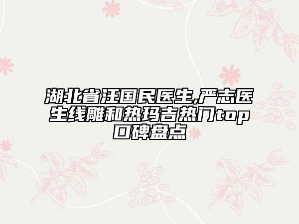 湖北省汪國(guó)民醫(yī)生,嚴(yán)志醫(yī)生線雕和熱瑪吉熱門top口碑盤點(diǎn)
