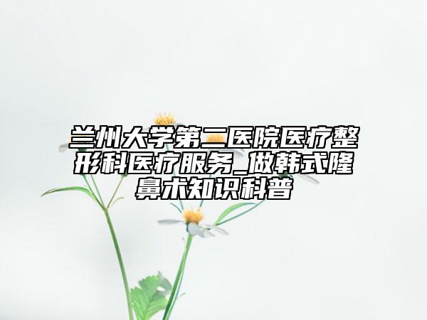 蘭州大學第二醫(yī)院醫(yī)療整形科醫(yī)療服務_做韓式隆鼻術知識科普