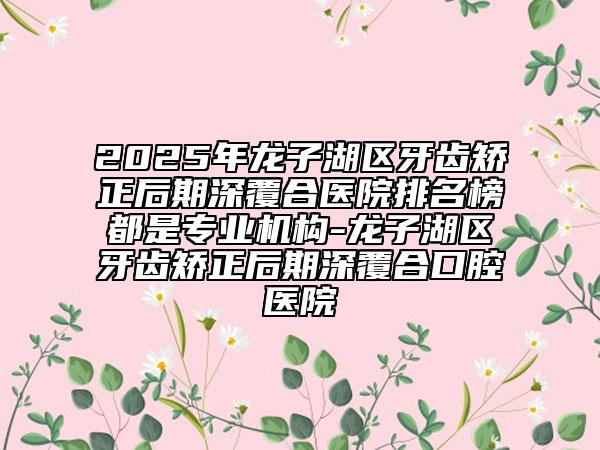 2025年龍子湖區(qū)牙齒矯正后期深覆合醫(yī)院排名榜都是專業(yè)機(jī)構(gòu)-龍子湖區(qū)牙齒矯正后期深覆合口腔醫(yī)院