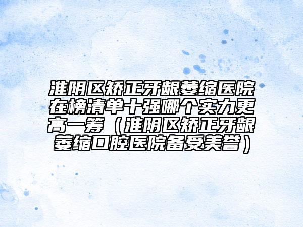 淮陰區(qū)矯正牙齦萎縮醫(yī)院在榜清單十強(qiáng)哪個(gè)實(shí)力更高一籌（淮陰區(qū)矯正牙齦萎縮口腔醫(yī)院備受美譽(yù)）