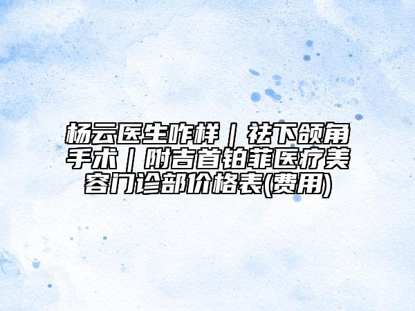 楊云醫(yī)生咋樣｜祛下頜角手術｜附吉首鉑菲醫(yī)療美容門診部價格表(費用)