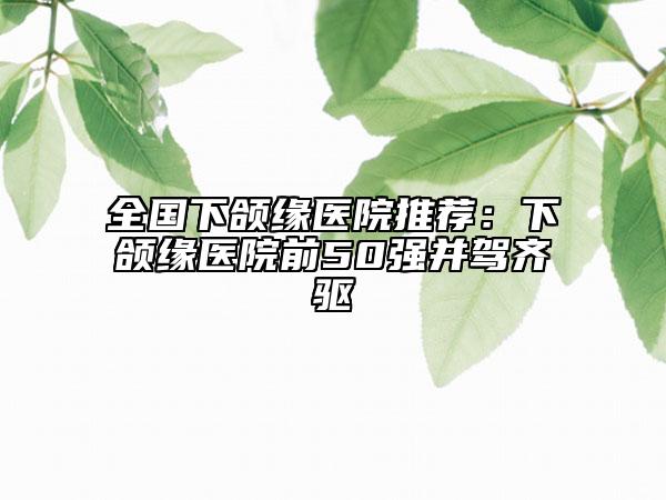 全國(guó)下頜緣醫(yī)院推薦：下頜緣醫(yī)院前50強(qiáng)并駕齊驅(qū)