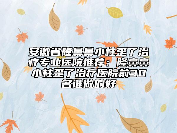 安徽省隆鼻鼻小柱歪了治療專業(yè)醫(yī)院推薦：隆鼻鼻小柱歪了治療醫(yī)院前30名誰做的好