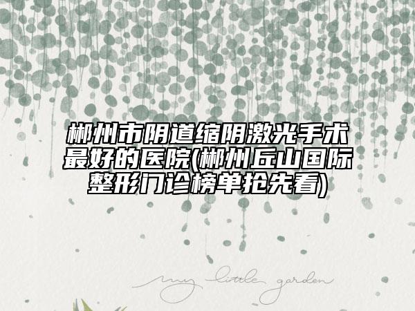 郴州市陰道縮陰激光手術(shù)最好的醫(yī)院(郴州丘山國(guó)際整形門診榜單搶先看)