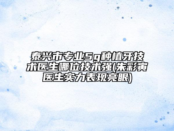 泰興市專(zhuān)業(yè)5g種植牙技術(shù)醫(yī)生哪位技術(shù)強(qiáng)(朱彩寅醫(yī)生實(shí)力表現(xiàn)亮眼)