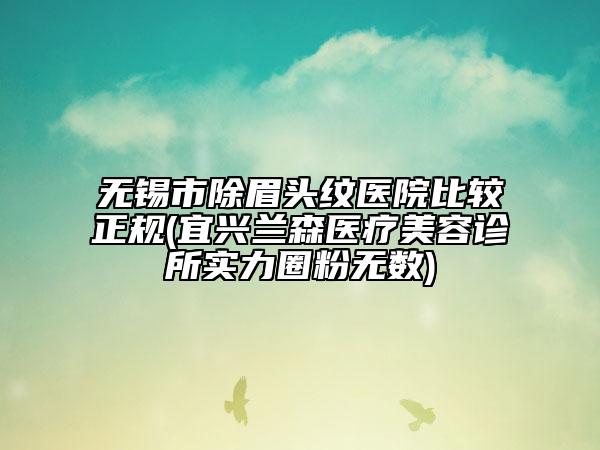 無(wú)錫市除眉頭紋醫(yī)院比較正規(guī)(宜興蘭森醫(yī)療美容診所實(shí)力圈粉無(wú)數(shù))