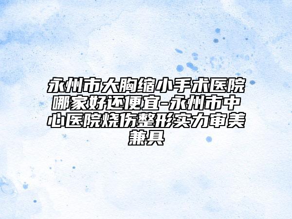 永州市大胸縮小手術(shù)醫(yī)院哪家好還便宜-永州市中心醫(yī)院燒傷整形實力審美兼具