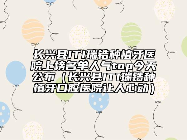 長興縣ITI瑞鋯種植牙醫(yī)院上榜名單人氣top今天公布（長興縣ITI瑞鋯種植牙口腔醫(yī)院讓人心動）