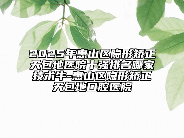 2025年惠山區(qū)隱形矯正天包地醫(yī)院十強(qiáng)排名哪家技術(shù)牛-惠山區(qū)隱形矯正天包地口腔醫(yī)院