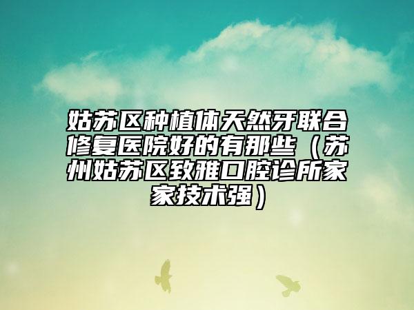 姑蘇區(qū)種植體天然牙聯(lián)合修復(fù)醫(yī)院好的有那些（蘇州姑蘇區(qū)致雅口腔診所家家技術(shù)強(qiáng)）