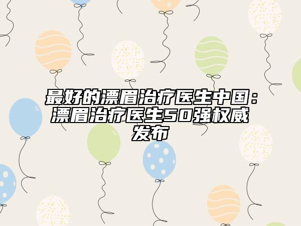 最好的漂眉治療醫(yī)生中國：漂眉治療醫(yī)生50強權(quán)威發(fā)布