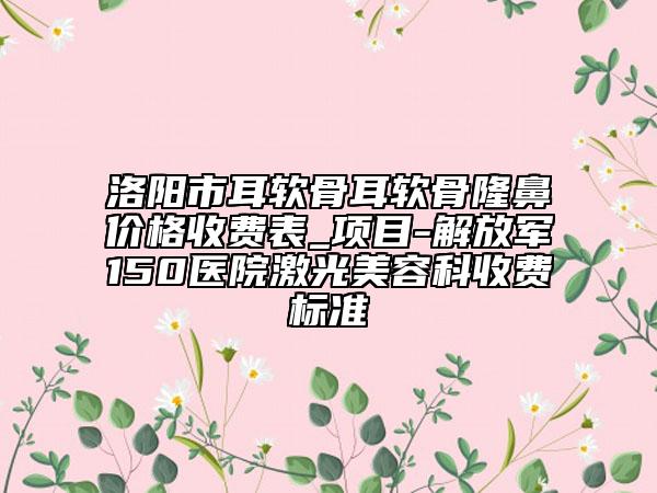 洛陽市耳軟骨耳軟骨隆鼻價格收費表_項目-解放軍150醫(yī)院激光美容科收費標(biāo)準(zhǔn)
