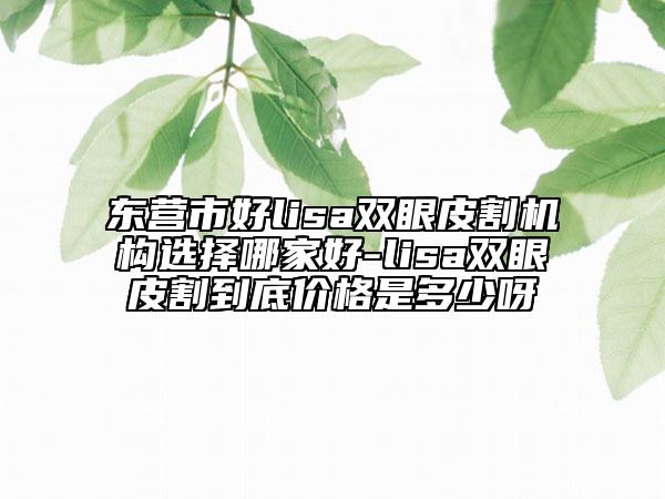 東營市好lisa雙眼皮割機構(gòu)選擇哪家好-lisa雙眼皮割到底價格是多少呀