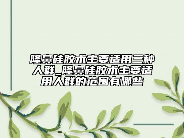 隆鼻硅膠術(shù)主要適用三種人群_隆鼻硅膠術(shù)主要適用人群的范圍有哪些