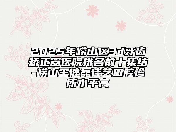 2025年嶗山區(qū)3d牙齒矯正器醫(yī)院排名前十集結-嶗山王健磊佳藝口腔診所水平高