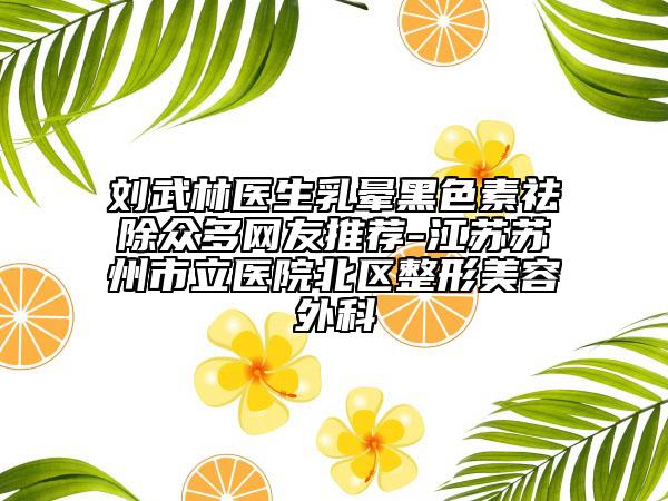 劉武林醫(yī)生乳暈黑色素祛除眾多網(wǎng)友推薦-江蘇蘇州市立醫(yī)院北區(qū)整形美容外科