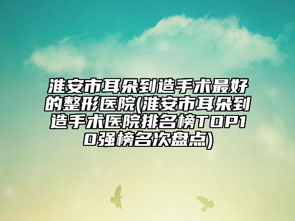 淮安市耳朵到造手術(shù)最好的整形醫(yī)院(淮安市耳朵到造手術(shù)醫(yī)院排名榜TOP10強榜名次盤點)