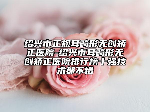 紹興市正規(guī)耳畸形無(wú)創(chuàng)矯正醫(yī)院-紹興市耳畸形無(wú)創(chuàng)矯正醫(yī)院排行榜十強(qiáng)技術(shù)都不錯(cuò)