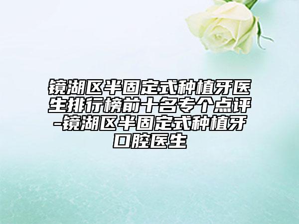 鏡湖區(qū)半固定式種植牙醫(yī)生排行榜前十名專個點評-鏡湖區(qū)半固定式種植牙口腔醫(yī)生