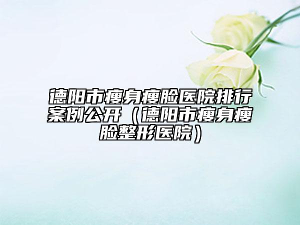 德陽市瘦身瘦臉醫(yī)院排行案例公開（德陽市瘦身瘦臉整形醫(yī)院）