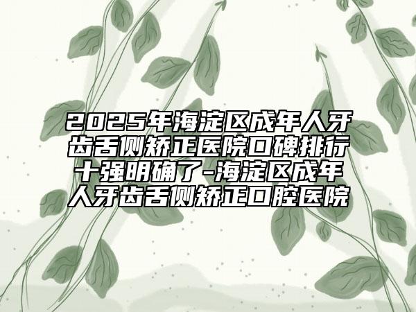2025年海淀區(qū)成年人牙齒舌側(cè)矯正醫(yī)院口碑排行十強明確了-海淀區(qū)成年人牙齒舌側(cè)矯正口腔醫(yī)院