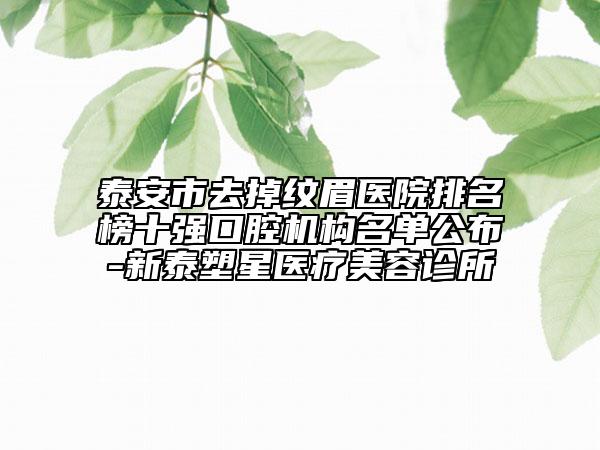 泰安市去掉紋眉醫(yī)院排名榜十強口腔機構(gòu)名單公布-新泰塑星醫(yī)療美容診所
