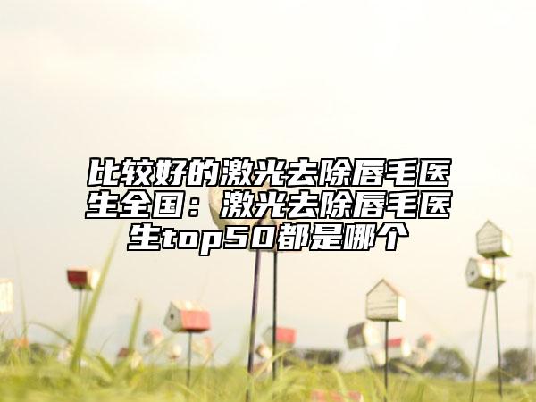 比較好的激光去除唇毛醫(yī)生全國：激光去除唇毛醫(yī)生top50都是哪個
