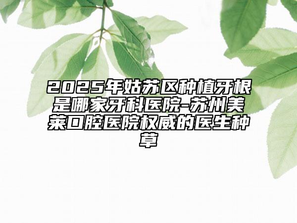 2025年姑蘇區(qū)種植牙根是哪家牙科醫(yī)院-蘇州美萊口腔醫(yī)院權(quán)威的醫(yī)生種草