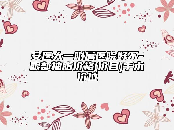 安醫(yī)大一附屬醫(yī)院好不-眼部抽脂價格(價目)手術(shù)價位