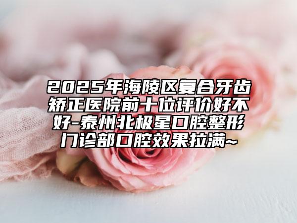 2025年海陵區(qū)復合牙齒矯正醫(yī)院前十位評價好不好-泰州北極星口腔整形門診部口腔效果拉滿~