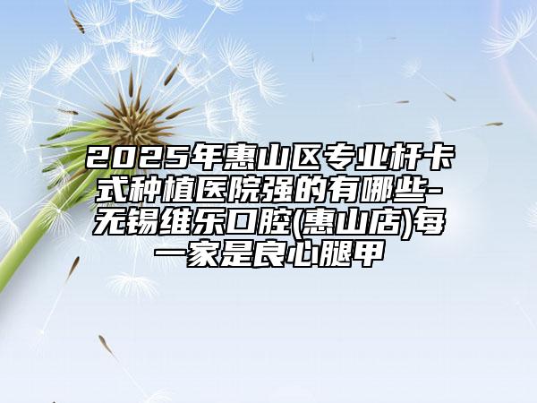2025年惠山區(qū)專業(yè)桿卡式種植醫(yī)院強(qiáng)的有哪些-無錫維樂口腔(惠山店)每一家是良心腿甲