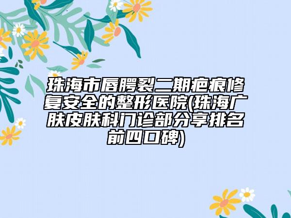 珠海市唇腭裂二期疤痕修復(fù)安全的整形醫(yī)院(珠海廣膚皮膚科門診部分享排名前四口碑)