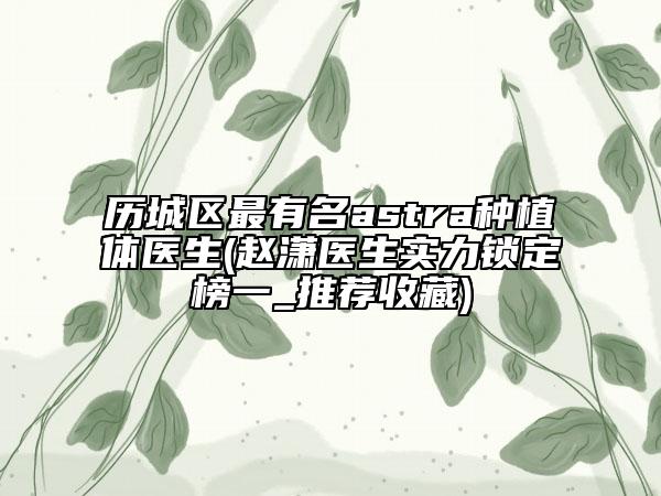 歷城區(qū)最有名astra種植體醫(yī)生(趙瀟醫(yī)生實力鎖定榜一_推薦收藏)