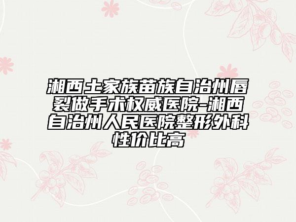 湘西土家族苗族自治州唇裂做手術(shù)權(quán)威醫(yī)院-湘西自治州人民醫(yī)院整形外科性價比高