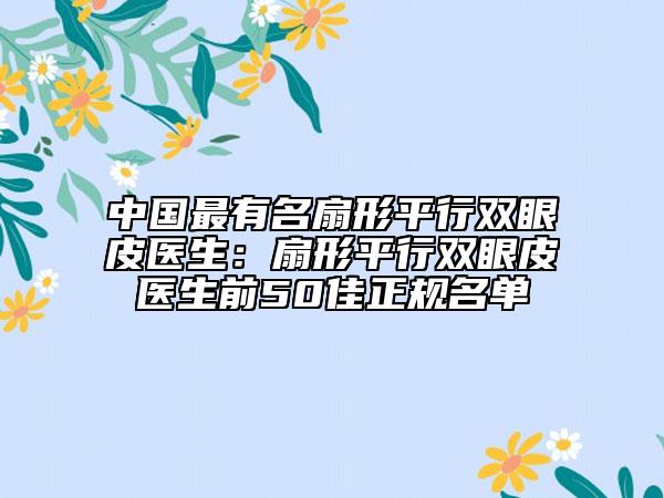 中國(guó)最有名扇形平行雙眼皮醫(yī)生：扇形平行雙眼皮醫(yī)生前50佳正規(guī)名單