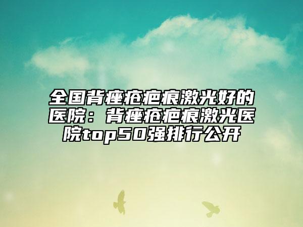 全國(guó)背痤瘡疤痕激光好的醫(yī)院：背痤瘡疤痕激光醫(yī)院top50強(qiáng)排行公開(kāi)