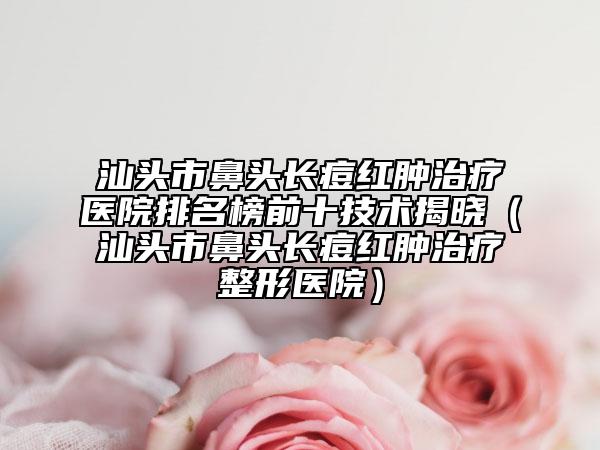 汕頭市鼻頭長痘紅腫治療醫(yī)院排名榜前十技術(shù)揭曉（汕頭市鼻頭長痘紅腫治療整形醫(yī)院）