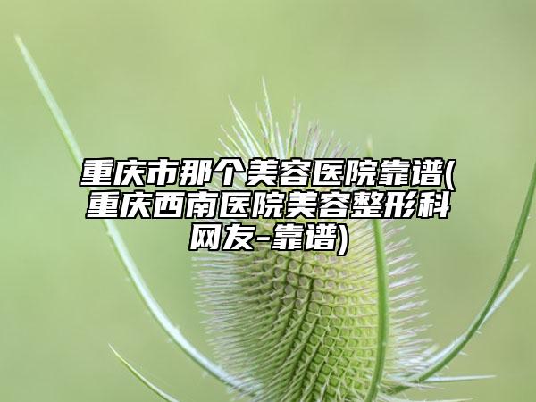 重慶市那個(gè)美容醫(yī)院靠譜(重慶西南醫(yī)院美容整形科網(wǎng)友-靠譜)