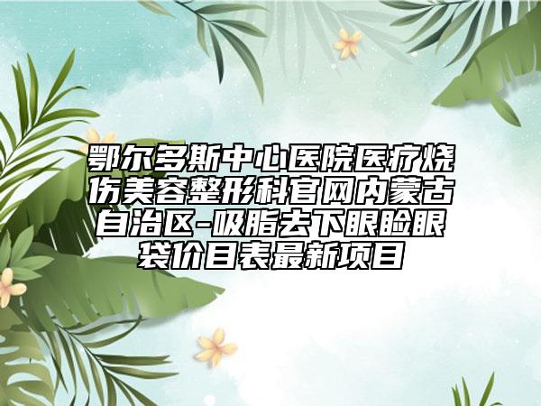 鄂爾多斯中心醫(yī)院醫(yī)療燒傷美容整形科官網(wǎng)內(nèi)蒙古自治區(qū)-吸脂去下眼瞼眼袋價目表最新項(xiàng)目