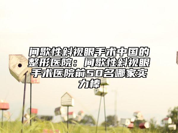 間歇性斜視眼手術(shù)中國(guó)的整形醫(yī)院：間歇性斜視眼手術(shù)醫(yī)院前50名哪家實(shí)力棒