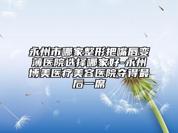 永州市哪家整形把嘴唇變薄醫(yī)院選擇哪家好-永州博美醫(yī)療美容醫(yī)院奪得最后一席