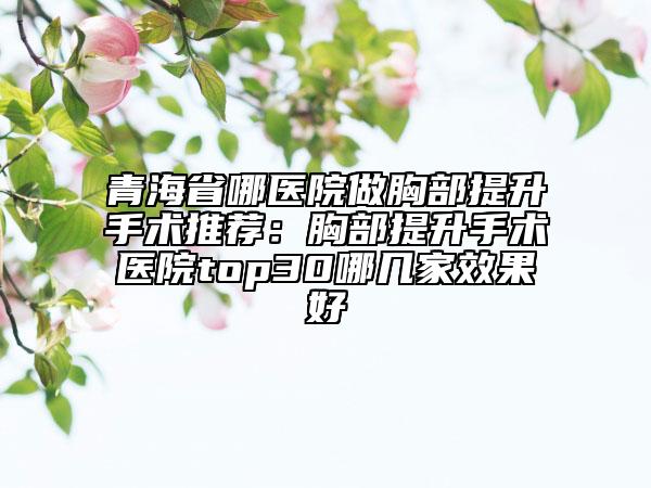 青海省哪醫(yī)院做胸部提升手術(shù)推薦：胸部提升手術(shù)醫(yī)院top30哪幾家效果好