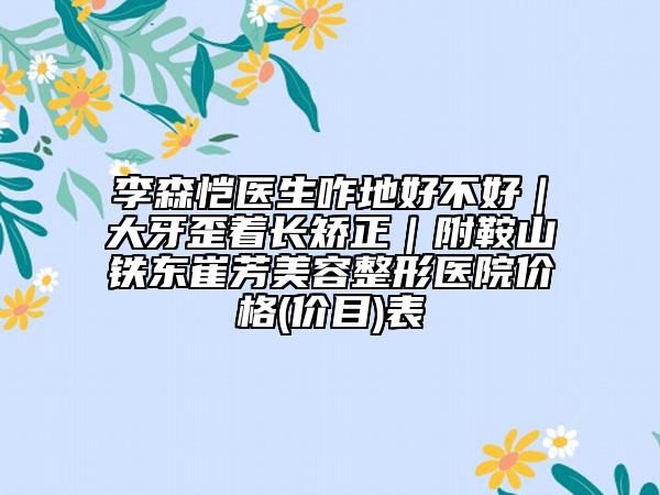 李森愷醫(yī)生咋地好不好｜大牙歪著長(zhǎng)矯正｜附鞍山鐵東崔芳美容整形醫(yī)院價(jià)格(價(jià)目)表