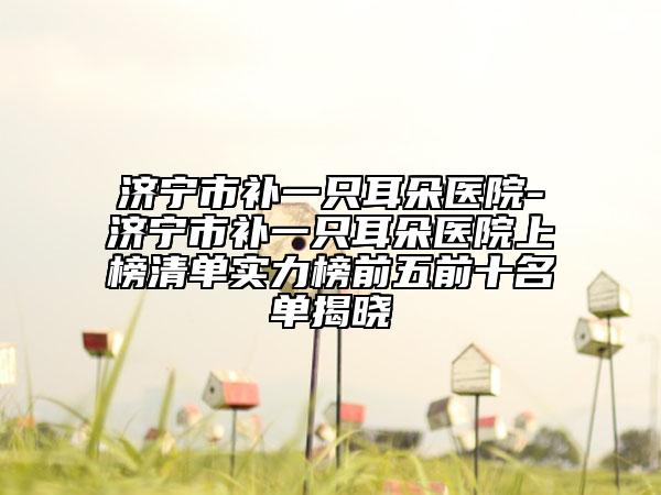 濟(jì)寧市補(bǔ)一只耳朵醫(yī)院-濟(jì)寧市補(bǔ)一只耳朵醫(yī)院上榜清單實(shí)力榜前五前十名單揭曉