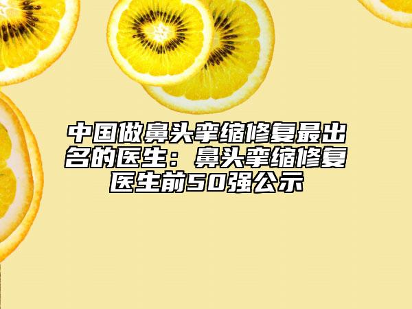 中國做鼻頭攣縮修復最出名的醫(yī)生：鼻頭攣縮修復醫(yī)生前50強公示