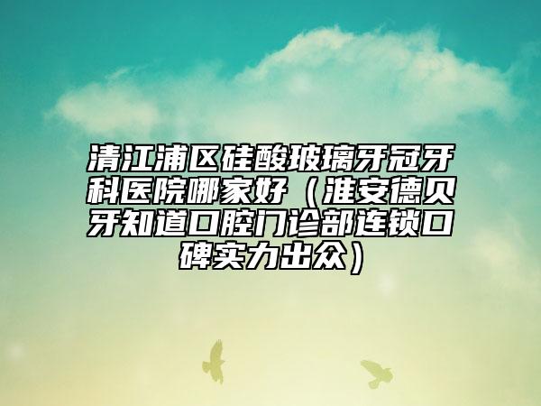 清江浦區(qū)硅酸玻璃牙冠牙科醫(yī)院哪家好（淮安德貝牙知道口腔門診部連鎖口碑實(shí)力出眾）