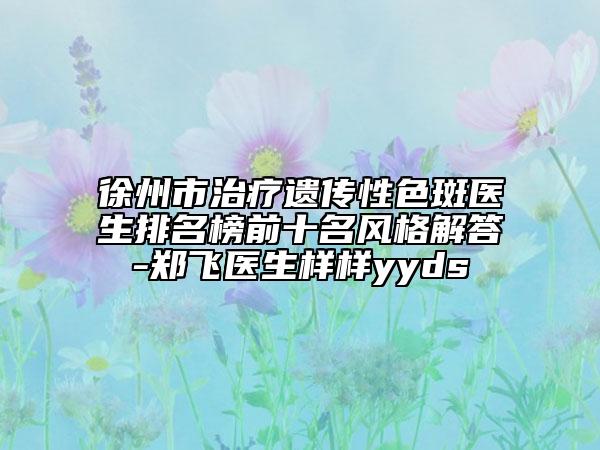 徐州市治療遺傳性色斑醫(yī)生排名榜前十名風(fēng)格解答-鄭飛醫(yī)生樣樣yyds