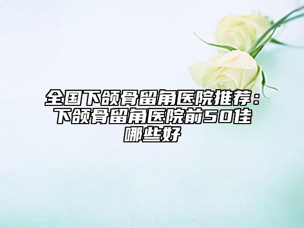 全國(guó)下頜骨留角醫(yī)院推薦：下頜骨留角醫(yī)院前50佳哪些好