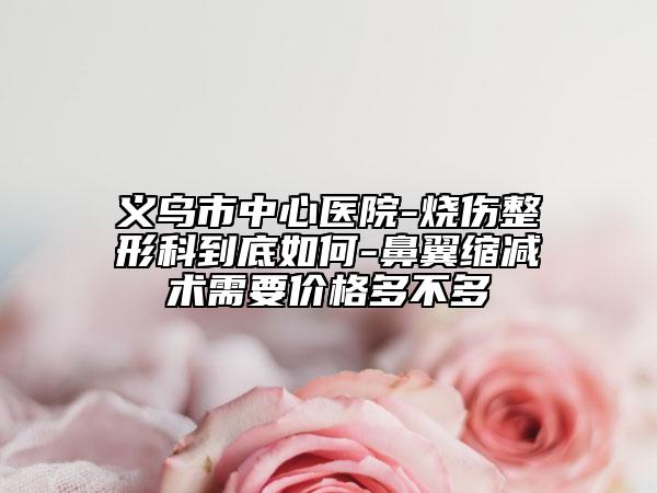 義烏市中心醫(yī)院-燒傷整形科到底如何-鼻翼縮減術(shù)需要價(jià)格多不多