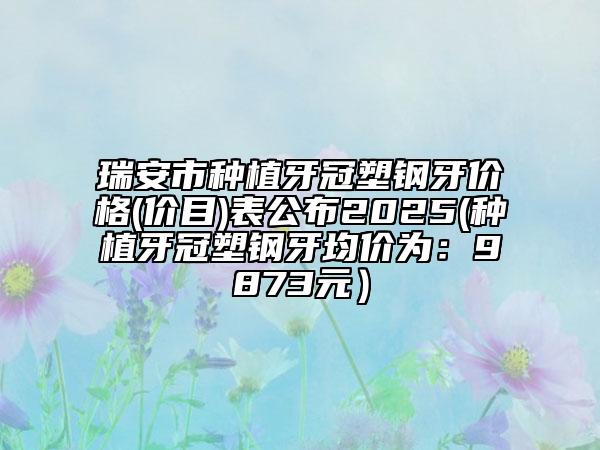 瑞安市種植牙冠塑鋼牙價(jià)格(價(jià)目)表公布2025(種植牙冠塑鋼牙均價(jià)為：9873元）
